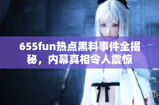 655fun热点黑料事件全揭秘，内幕真相令人震惊