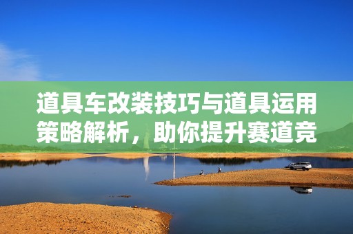 道具车改装技巧与道具运用策略解析，助你提升赛道竞技优势