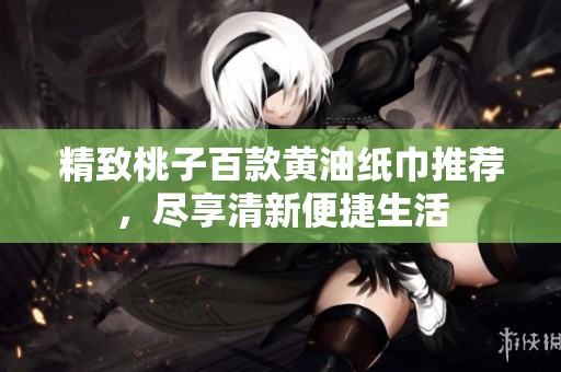 精致桃子百款黄油纸巾推荐，尽享清新便捷生活