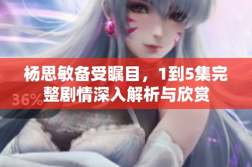 杨思敏备受瞩目，1到5集完整剧情深入解析与欣赏