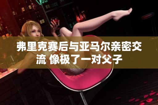 弗里克赛后与亚马尔亲密交流 像极了一对父子