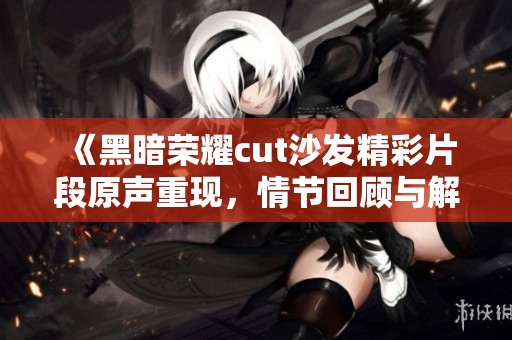 《黑暗荣耀cut沙发精彩片段原声重现，情节回顾与解读》