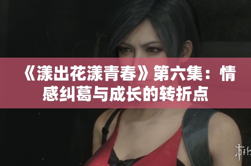 《漾出花漾青春》第六集：情感纠葛与成长的转折点