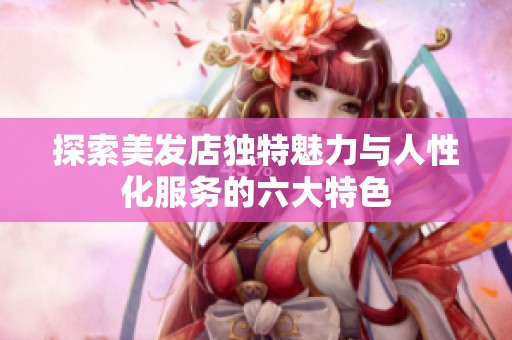 探索美发店独特魅力与人性化服务的六大特色