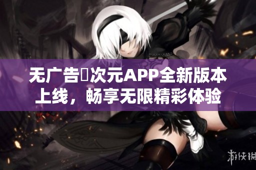 无广告囧次元APP全新版本上线，畅享无限精彩体验
