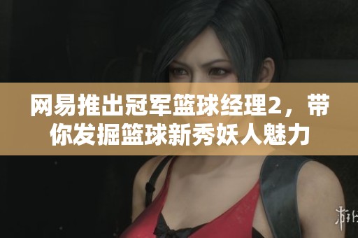 网易推出冠军篮球经理2，带你发掘篮球新秀妖人魅力