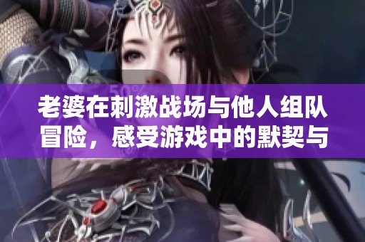 老婆在刺激战场与他人组队冒险，感受游戏中的默契与乐趣