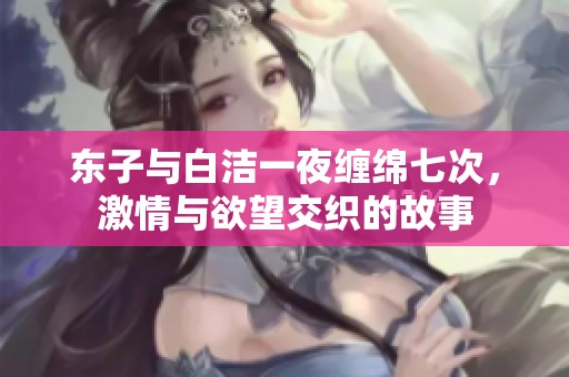 东子与白洁一夜缠绵七次，激情与欲望交织的故事