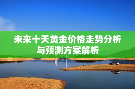 未来十天黄金价格走势分析与预测方案解析