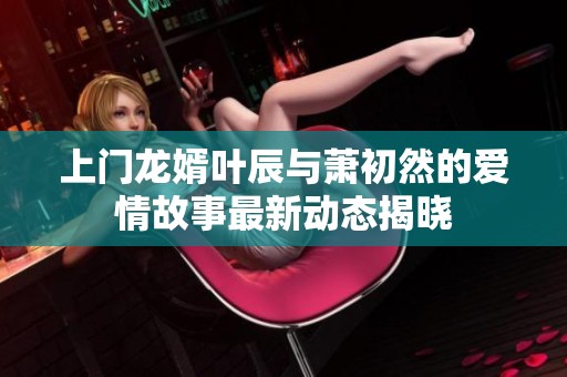 上门龙婿叶辰与萧初然的爱情故事最新动态揭晓
