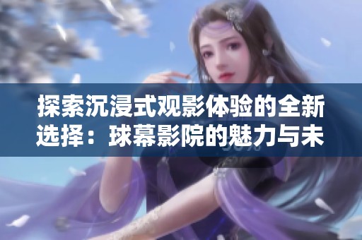 探索沉浸式观影体验的全新选择：球幕影院的魅力与未来