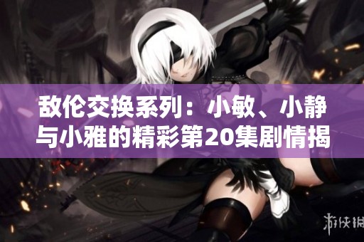 敌伦交换系列：小敏、小静与小雅的精彩第20集剧情揭秘