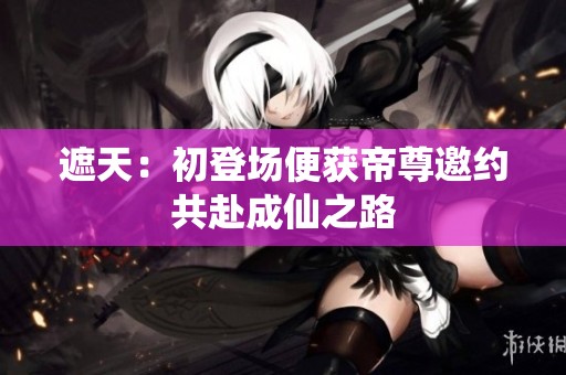 遮天：初登场便获帝尊邀约共赴成仙之路