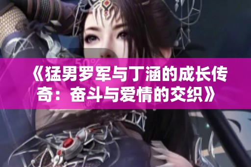 《猛男罗军与丁涵的成长传奇：奋斗与爱情的交织》