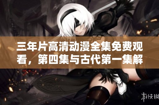 三年片高清动漫全集免费观看，第四集与古代第一集解析