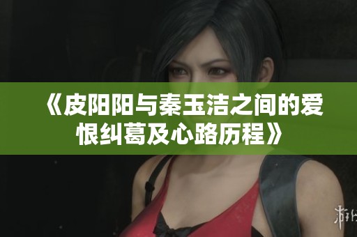 《皮阳阳与秦玉洁之间的爱恨纠葛及心路历程》