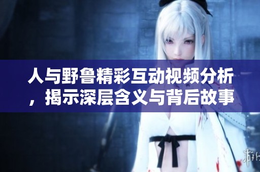 人与野鲁精彩互动视频分析，揭示深层含义与背后故事