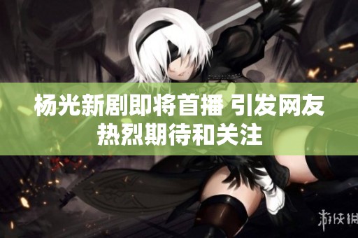 杨光新剧即将首播 引发网友热烈期待和关注