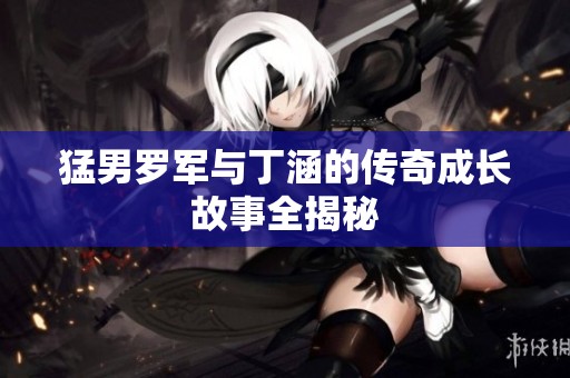猛男罗军与丁涵的传奇成长故事全揭秘