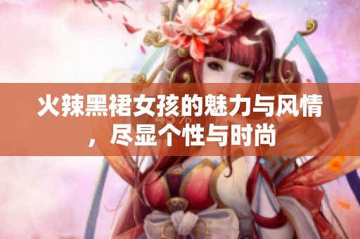 火辣黑裙女孩的魅力与风情，尽显个性与时尚