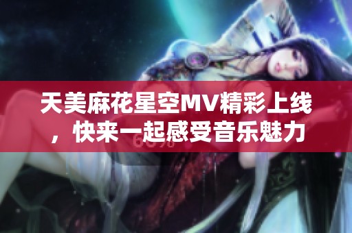 天美麻花星空MV精彩上线，快来一起感受音乐魅力