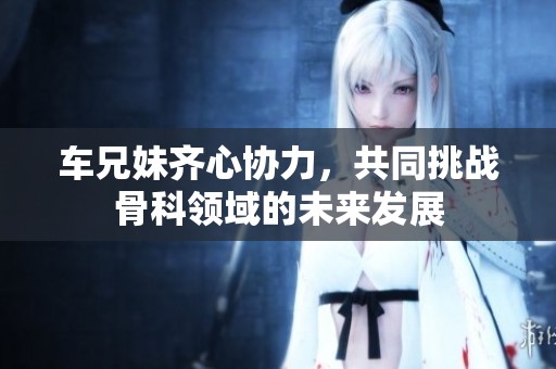 车兄妹齐心协力，共同挑战骨科领域的未来发展