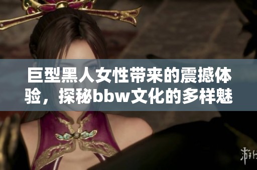 巨型黑人女性带来的震撼体验，探秘bbw文化的多样魅力
