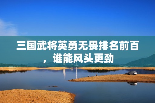 三国武将英勇无畏排名前百，谁能风头更劲