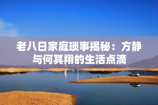 老八日家庭琐事揭秘：方静与何其翔的生活点滴