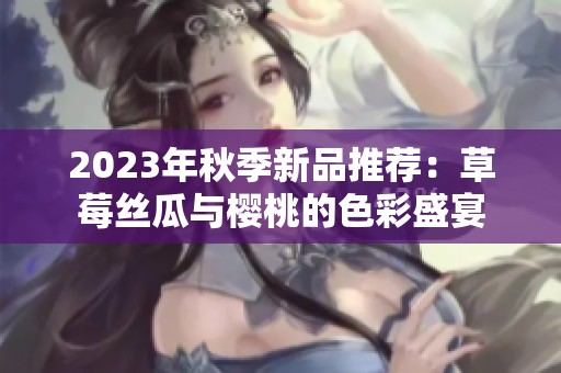 2023年秋季新品推荐：草莓丝瓜与樱桃的色彩盛宴
