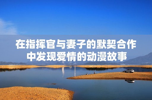 在指挥官与妻子的默契合作中发现爱情的动漫故事