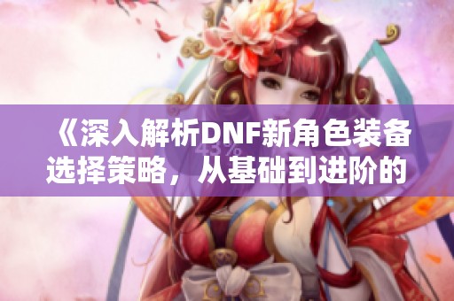 《深入解析DNF新角色装备选择策略，从基础到进阶的全方位指南》