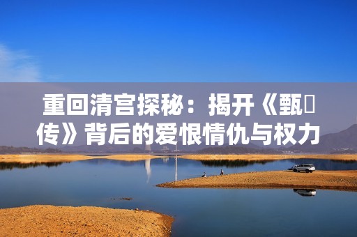 重回清宫探秘：揭开《甄嬛传》背后的爱恨情仇与权力游戏