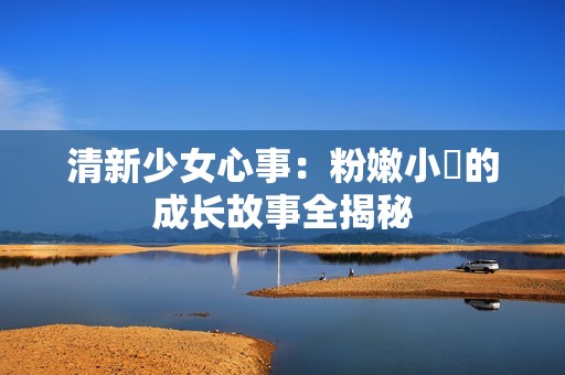 清新少女心事：粉嫩小泬的成长故事全揭秘