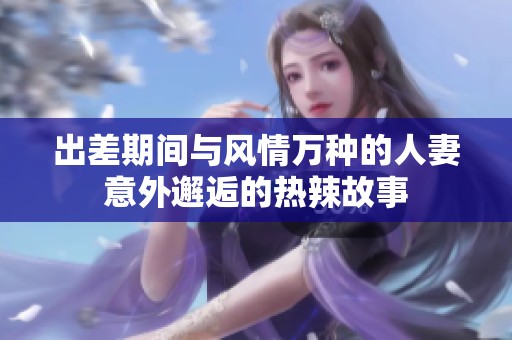 出差期间与风情万种的人妻意外邂逅的热辣故事