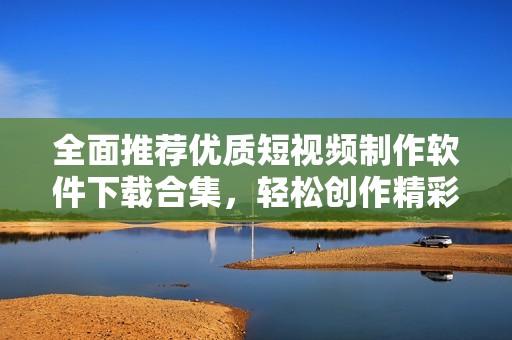 全面推荐优质短视频制作软件下载合集，轻松创作精彩作品