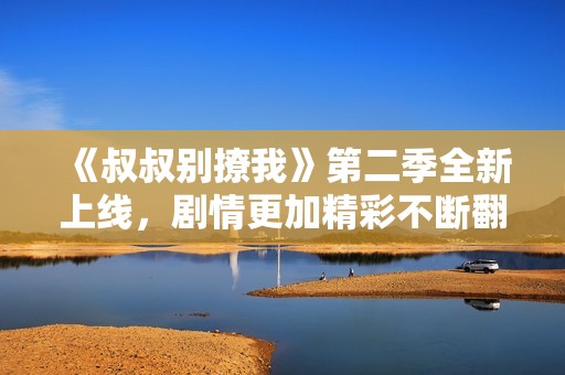 《叔叔别撩我》第二季全新上线，剧情更加精彩不断翻转