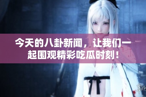 今天的八卦新闻，让我们一起围观精彩吃瓜时刻！