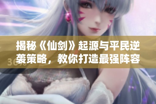 揭秘《仙剑》起源与平民逆袭策略，教你打造最强阵容攻略