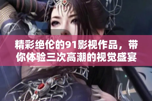 精彩绝伦的91影视作品，带你体验三次高潮的视觉盛宴
