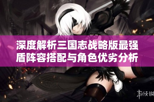 深度解析三国志战略版最强盾阵容搭配与角色优劣分析