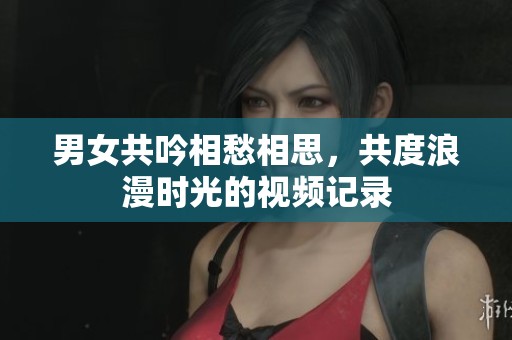 男女共吟相愁相思，共度浪漫时光的视频记录