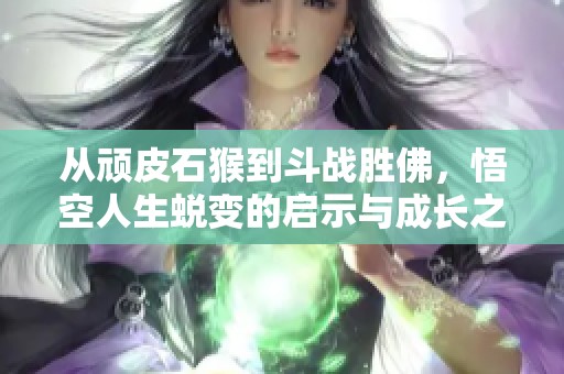 从顽皮石猴到斗战胜佛，悟空人生蜕变的启示与成长之路