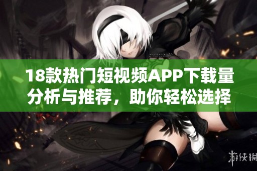 18款热门短视频APP下载量分析与推荐，助你轻松选择