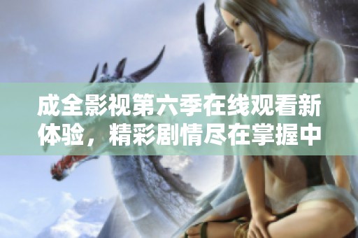 成全影视第六季在线观看新体验，精彩剧情尽在掌握中