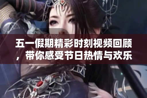 五一假期精彩时刻视频回顾，带你感受节日热情与欢乐