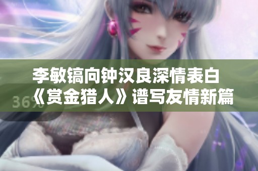 李敏镐向钟汉良深情表白 《赏金猎人》谱写友情新篇章