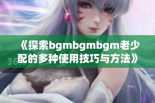 《探索bgmbgmbgm老少配的多种使用技巧与方法》