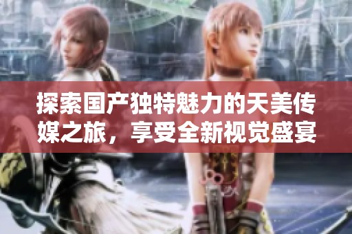 探索国产独特魅力的天美传媒之旅，享受全新视觉盛宴