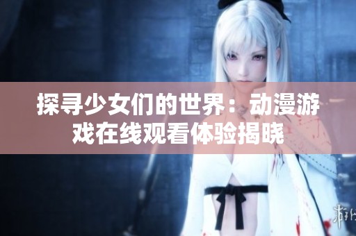 探寻少女们的世界：动漫游戏在线观看体验揭晓